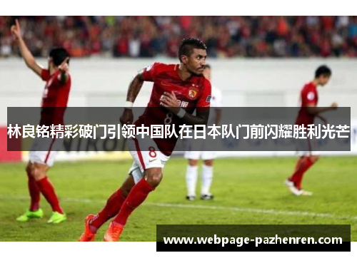 林良铭精彩破门引领中国队在日本队门前闪耀胜利光芒 林良铭精彩破门引领中国队在日本队门前闪耀胜利光芒
